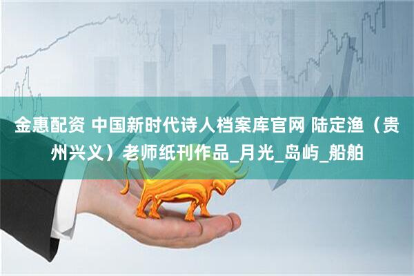 金惠配资 中国新时代诗人档案库官网 陆定渔（贵州兴义）老师纸刊作品_月光_岛屿_船舶