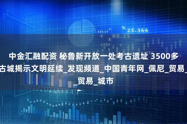 中金汇融配资 秘鲁新开放一处考古遗址 3500多年前古城揭示文明延续_发现频道_中国青年网_佩尼_贸易_城市