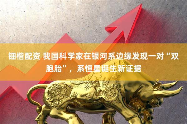 钿楷配资 我国科学家在银河系边缘发现一对“双胞胎”，系恒星诞生新证据